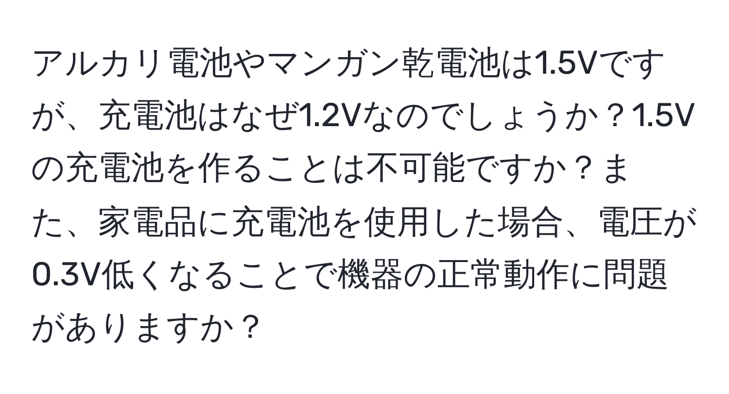 アルカリ電池やマンガン乾電池は1.5Vですが、充電池はなぜ1.2Vなのでしょうか？1.5Vの充電池を作ることは不可能ですか？また、家電品に充電池を使用した場合、電圧が0.3V低くなることで機器の正常動作に問題がありますか？