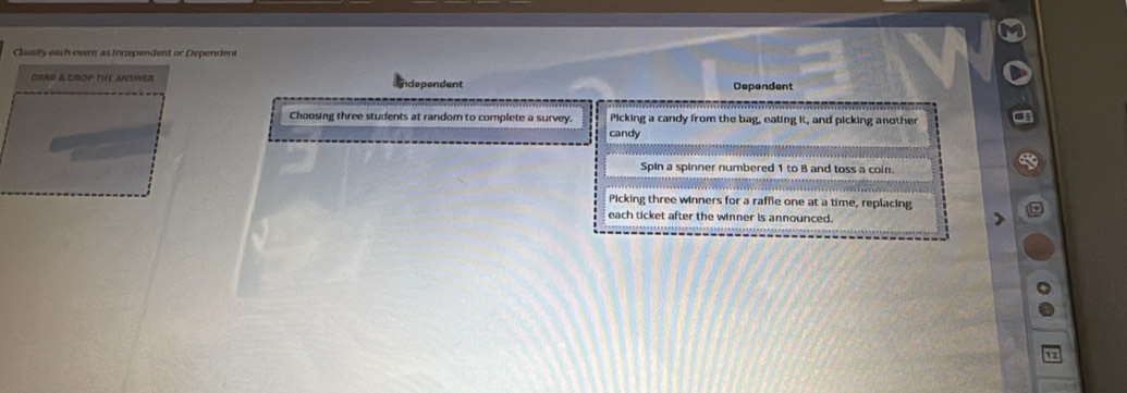 Clasily each ever as irnependent or Dependent
oRA & CROP THe aNsWer ndependent Dependent
Choosing three students at random to complete a survey. Picking a candy from the bag, eating it, and picking another
candy
Spin a spinner numbered 1 to 8 and toss a coin.
Picking three winners for a raffle one at a time, replacing
each ticket after the winner is announced.