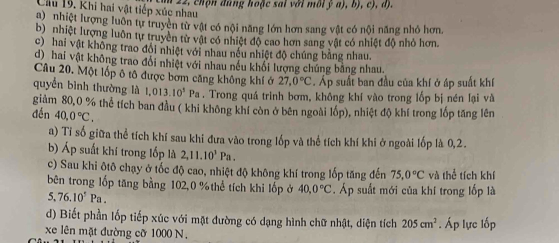 um 22, chọn đúng hoặc sai với môi ý a), b), c), d).
Cu 19. Khi hai vật tiếp xúc nhau
a) nhiệt lượng luôn tự truyền từ vật có nội năng lớn hơn sang vật có nội năng nhỏ hơn.
b) nhiệt lượng luôn tự truyền từ vật có nhiệt độ cao hơn sang vật có nhiệt độ nhỏ hơn.
c) hai vật không trao đổi nhiệt với nhau nều nhiệt độ chúng bằng nhau.
d) hai vật không trao đổi nhiệt với nhau nếu khối lượng chúng bằng nhau.
Câu 20. Một lốp ô tô được bờm căng không khí ở 27,0°C. Áp suất ban đầu của khí ở áp suất khí
quyển bình thường là 1,013.10^5Pa. Trong quá trình bơm, không khí vào trong lốp bị nén lại và
giảm 80,0 % thể tích ban đầu ( khi không khí còn ở bên ngoài lốp), nhiệt độ khí trong lốp tăng lên
đến 40,0°C.
a) Tỉ số giữa thể tích khí sau khi đưa vào trong lốp và thể tích khí khi ở ngoài lốp là 0,2.
b) Áp suất khí trong lốp là 2,11.10^3Pa.
c) Sau khi ôtô chạy ở tốc độ cao, nhiệt độ không khí trong lốp tăng đến 75,0°C và thể tích khí
bên trong lốp tăng bằng 102,0 %thể tích khi lốp ở 40,0°C. Áp suất mới của khí trong lốp là
5,76.10^5Pa.
d) Biết phần lốp tiếp xúc với mặt đường có dạng hình chữ nhật, diện tích 205cm^2. Áp lực lốp
xe lên mặt đường cỡ 1000 N.