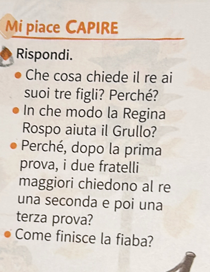 Mi piace CAPIRE 
Rispondi. 
Che cosa chiede il re ai 
suoi tre figli? Perché? 
In che modo la Regina 
Rospo aiuta il Grullo? 
Perché, dopo la prima 
prova, i due fratelli 
maggiori chiedono al re 
una seconda e poi una 
terza prova? 
Come finisce la fiaba?