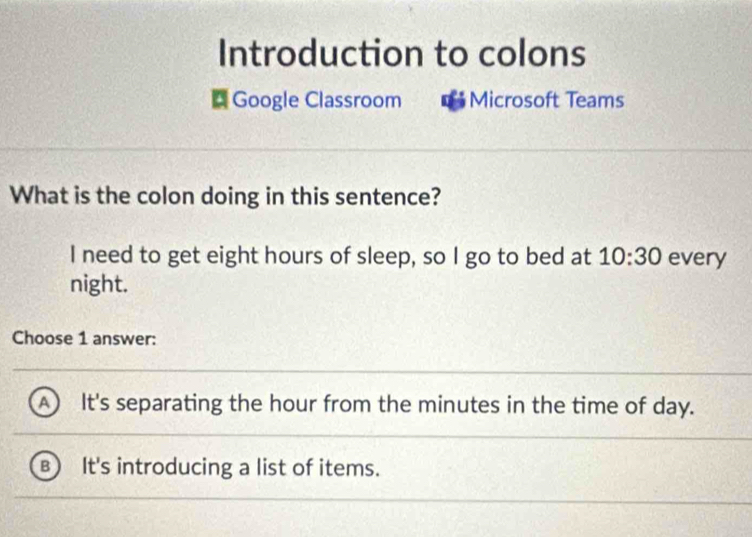 Introduction to colons
* Google Classroom Microsoft Teams
What is the colon doing in this sentence?
I need to get eight hours of sleep, so I go to bed at 10:30 every
night.
Choose 1 answer:
A ) It's separating the hour from the minutes in the time of day.
B It's introducing a list of items.