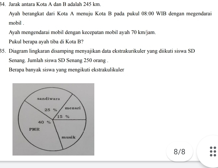 Jarak antara Kota A dan B adalah 245 km. 
Ayah berangkat dari Kota A menuju Kota B pada pukul 08:00 WIB dengan megendarai 
mobil . 
Ayah mengendarai mobil dengan kecepatan mobil ayah 70 km/jam. 
Pukul berapa ayah tiba di Kota B? 
35. Diagram lingkaran disamping menyajikan data ekstrakurikuler yang diikuti siswa SD 
Senang. Jumlah siswa SD Senang 250 orang . 
Berapa banyak siswa yang mengikuti ekstrakulikuler
8/8