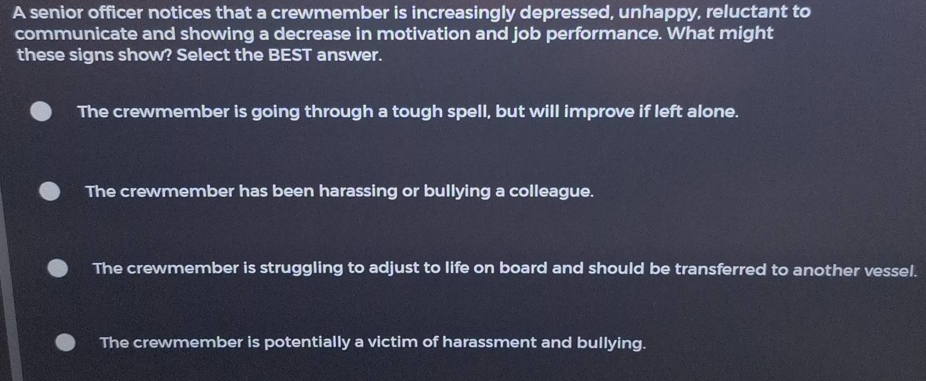 A senior officer notices that a crewmember is increasingly depressed, unhappy, reluctant to
communicate and showing a decrease in motivation and job performance. What might
these signs show? Select the BEST answer.
The crewmember is going through a tough spell, but will improve if left alone.
The crewmember has been harassing or bullying a colleague.
The crewmember is struggling to adjust to life on board and should be transferred to another vessel.
The crewmember is potentially a victim of harassment and bullying.