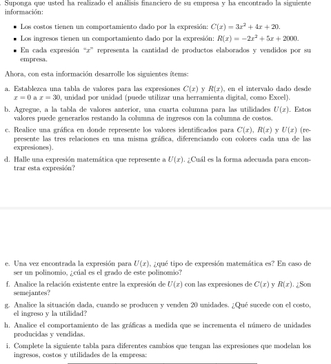 Suponga que usted ha realizado el análisis financiero de su empresa y ha encontrado la siguiente
información:
Los costos tienen un comportamiento dado por la expresión: C(x)=3x^2+4x+20.
Los ingresos tienen un comportamiento dado por la expresión: R(x)=-2x^2+5x+2000.
En cada expresión “z” representa la cantidad de productos elaborados y vendidos por su
empresa,
Ahora, con esta información desarrolle los siguientes ítems:
a. Establezca una tabla de valores para las expresiones C(x) y R(x) , en el intervalo dado desde
x=0  x=30 , unidad por unidad (puede utilizar una herramienta digital, como Excel).
b. Agregue, a la tabla de valores anterior, una cuarta columna para las utilidades U(x). Estos
valores puede generarlos restando la columna de ingresos con la columna de costos.
c. Realice una gráfica en donde represente los valores identificados para C(x),R(x) y U(x) (re
presente las tres relaciones en una misma gráfica, diferenciando con colores cada una de las
expresiones).
d. Halle una expresión matemática que represente a U(x). ¿Cuál es la forma adecuada para encon-
trar esta expresión?
e. Una vez encontrada la expresión para U(x) 0, ¿qué tipo de expresión matemática es? En caso de
ser un polinomio, ¿cúal es el grado de este polinomio?
f. Analice la relación existente entre la expresión de U(x) con las expresiones de C(x) y R(x) ¿Son
semejantes?
g. Analice la situación dada, cuando se producen y venden 20 unidades. ¿Qué sucede con el costo,
el ingreso y la utilidad?
h. Analice el comportamiento de las gráficas a medida que se incrementa el número de unidades
producidas y vendidas.
i. Complete la siguiente tabla para diferentes cambios que tengan las expresiones que modelan los
ingresos, costos y utilidades de la empresa: