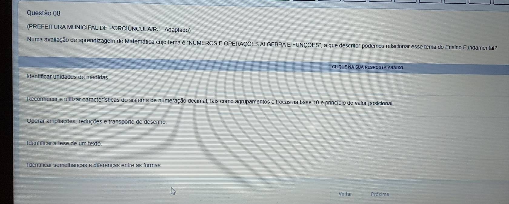 (PREFEITURA MUNICIPAL DE PORCIÚNCULA/RJ - Adaptado)
Numa avaliação de aprendizagem de Matemática cujo tema é "NÚMEROS E OPERAÇÕES ALGEBRA E FUNÇÕES", a que descritor podemos relacionar esse tema do Ensino Fundamental"
CLIQUE NA SUA RESPOSTA ABAIXO
Identificar unidades de medidas.
Reconhecer e utilizar características do sistema de numeração decimal, tais como agrupamentos e trocas na base 10 e princípio do valor posicional.
Operar ampliações, reduções e transporte de desenho.
Identificar a tese de um texto.
Identificar semelhanças e diferenças entre as formas.
Voltar Próxima