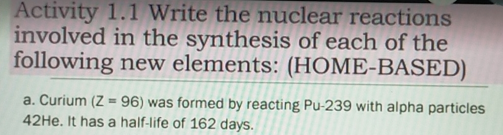 Activity 1.1 Write the nuclear reactions 
involved in the synthesis of each of the 
following new elements: (HOME-BASED) 
a. Curium (Z=96) was formed by reacting Pu- 239 with alpha particles
42He. It has a half-life of 162 days.