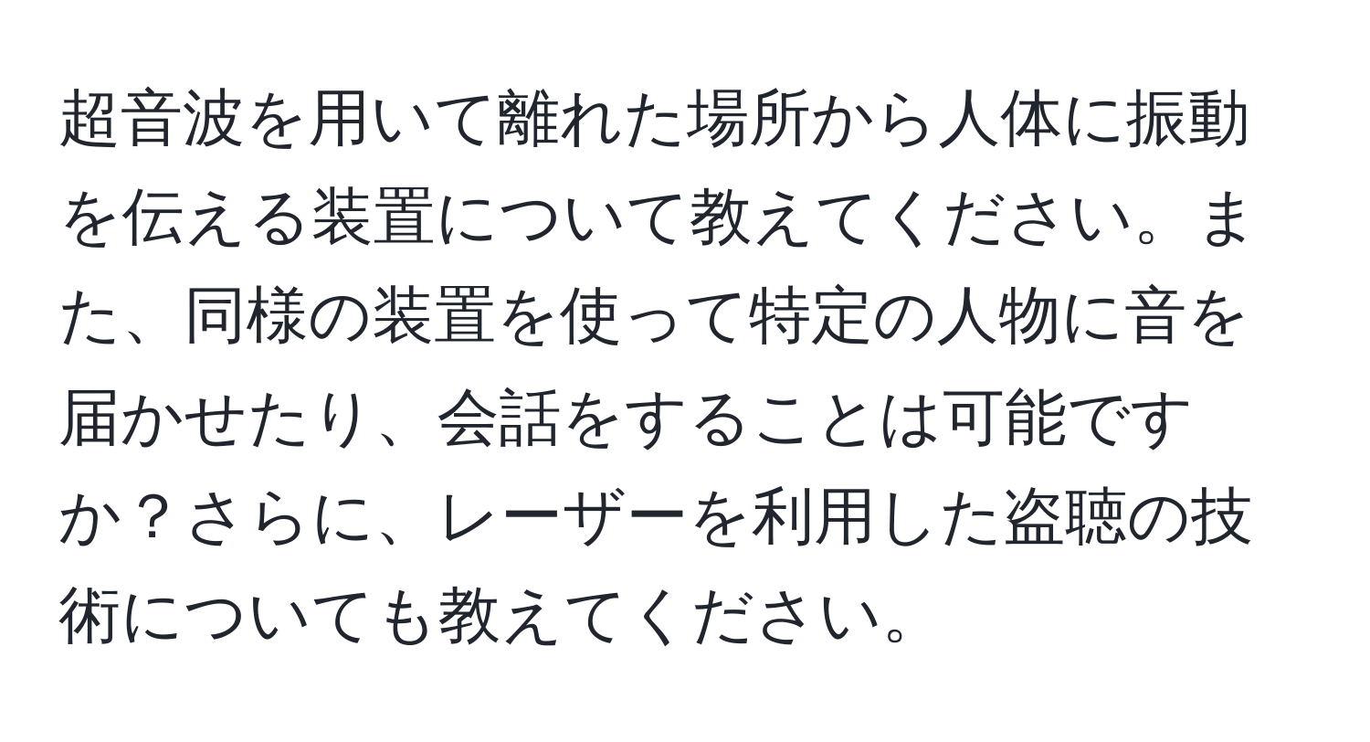 超音波を用いて離れた場所から人体に振動を伝える装置について教えてください。また、同様の装置を使って特定の人物に音を届かせたり、会話をすることは可能ですか？さらに、レーザーを利用した盗聴の技術についても教えてください。