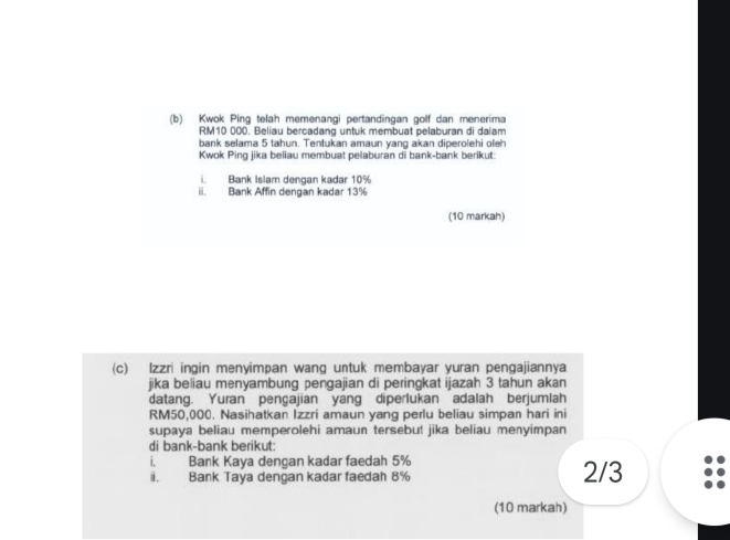 Kwok Ping telah memenangi pertandingan golf dan menerima
RM10 000. Beliau bercadang untuk membuat pelaburan di dalam 
bank selama 5 tahun. Tentukan amaun yang akan diperolehi oleh 
Kwok Ping jika beliau membuat pelaburan di bank-bank berikut: 
i. Bank Islam dengan kadar 10%
ii. Bank Affin dengan kadar 13%
(10 markah) 
(c) lzzri ingin menyimpan wang untuk membayar yuran pengajiannya 
jika beliau menyambung pengajian di peringkat ijazah 3 tahun akan 
datang. Yuran pengajian yang diperlukan adalah berjumlah
RM50,000. Nasihatkan Izzri amaun yang perlu beliau simpan hari ini 
supaya beliau memperolehi amaun tersebut jika beliau menyimpan 
di bank-bank berikut: 
i. Bank Kaya dengan kadar faedah 5% 2/3
ii. Bank Taya dengan kadar faedah 8%
(10 markah)