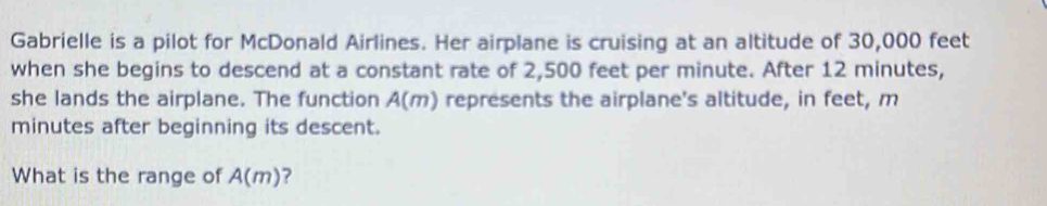 Gabrielle is a pilot for McDonald Airlines. Her airplane is cruising at an altitude of 30,000 feet
when she begins to descend at a constant rate of 2,500 feet per minute. After 12 minutes, 
she lands the airplane. The function A(m) represents the airplane's altitude, in feet, m
minutes after beginning its descent. 
What is the range of A(m) ?