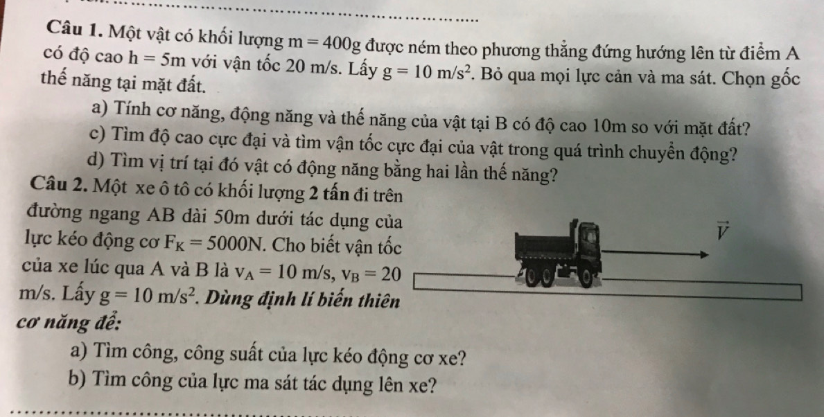 Một vật có khối lượng m=400g được ném theo phương thẳng đứng hướng lên từ điểm A 
có độ cao h=5m với vận tốc 20 m/s. Lấy g=10m/s^2. Bỏ qua mọi lực cản và ma sát. Chọn gốc 
thế năng tại mặt đất. 
a) Tính cơ năng, động năng và thế năng của vật tại B có độ cao 10m so với mặt đất? 
c) Tìm độ cao cực đại và tìm vận tốc cực đại của vật trong quá trình chuyển động? 
d) Tìm vị trí tại đó vật có động năng bằng hai lần thế năng? 
Câu 2. Một xe ô tô có khối lượng 2 tấn đi trên 
đường ngang AB dài 50m dưới tác dụng của 
lực kéo động cơ F_K=5000N *. Cho biết vận tốc 
của xe lúc qua A và B là v_A=10m/s, v_B=20
m/s. Lấy g=10m/s^2 *. Dùng định lí biến thiên 
cơ năng để: 
a) Tìm công, công suất của lực kéo động cơ xe? 
b) Tìm công của lực ma sát tác dụng lên xe?