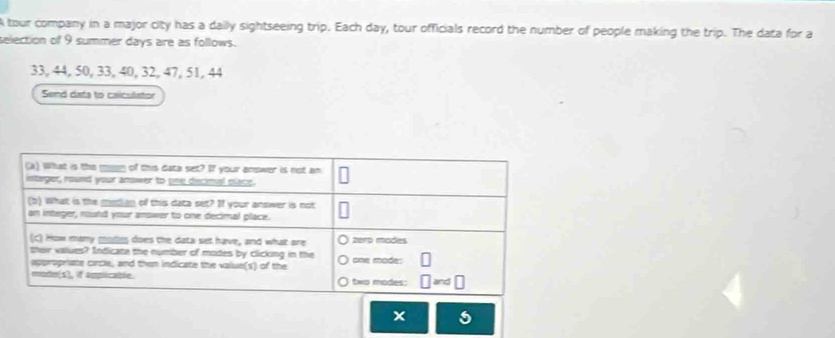 A tour company in a major city has a daily sightseeing trip. Each day, tour officials record the number of people making the trip. The data for a 
selection of 9 summer days are as follows.
33, 44, 50, 33, 40, 32, 47, 51, 44
Send dats to caliculator