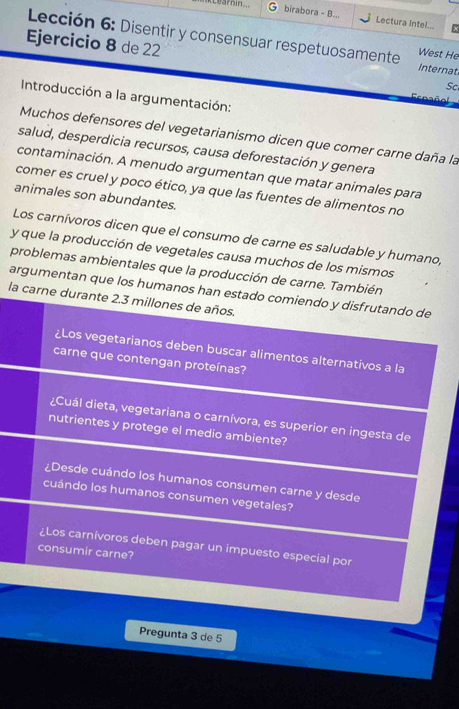 Learnin... C birabora - B... Lectura Intel... 
Ejercicio 8 de 22 
Lección 6: Disentir y consensuar respetuosamente Internat 
West He 
Sc 
Introducción a la argumentación: 
Esn l 
Muchos defensores del vegetarianismo dicen que comer carne daña la 
salud, desperdicia recursos, causa deforestación y genera 
contaminación. A menudo argumentan que matar animales para 
comer es cruel y poco ético, ya que las fuentes de alimentos no 
animales son abundantes. 
Los carnívoros dicen que el consumo de carne es saludable y humano, 
y que la producción de vegetales causa muchos de los mismos 
problemas ambientales que la producción de carne. También 
argumentan que los humanos han estado comiendo y disfrutando de 
la carne durante 2.3 millones de años. 
¿Los vegetarianos deben buscar alimentos alternativos a la 
carne que contengan proteínas? 
¿Cuál dieta, vegetariana o carnívora, es superior en ingesta de 
nutrientes y protege el medio ambiente? 
¿Desde cuándo los humanos consumen carne y desde 
cuándo los humanos consumen vegetales? 
¿Los carnívoros deben pagar un impuesto especial por 
consumir carne? 
Pregunta 3 de 5