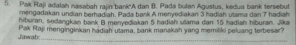 Pak Raji adalah nasabah rajin bank*A dan B. Pada bulan Agustus, kedua bank tersebut 
mengadakan undian berhadiah. Pada bank A menyediakan 3 hadiah utama dan 7 hadiah 
hiburan, sedangkan bank B menyediakan 5 hadiah utama dan 15 hadiah hiburan. Jika 
Pak Raji menginginkan hadiah utama, bank manakah yang memiliki peluang terbesar? 
Jawab: 
_