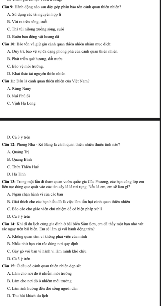 Hành động nào sau đây góp phần bảo tồn cảnh quan thiên nhiên?
A. Sử dụng các tài nguyên hợp lí
B. Vứt ra trên sông, suối
C. Thả túi nilong xuống sông, suối
D. Buôn bán động vật hoang dã
Câu 10: Bảo tồn và giữ gìn cảnh quan thiên nhiên nhằm mục đích:
A. Duy trì, bảo vệ sự đa dạng phong phú của cảnh quan thiên nhiên.
B. Phát triển quê hương, đất nước
C. Bảo vệ môi trường.
D. Khai thác tài nguyên thiên nhiên
Câu 11: Đâu là cảnh quan thiên nhiên của Việt Nam?
A. Rừng Nauy
B. Núi Phú Sĩ
C. Vịnh Hạ Long
D. Cả 3 ý trên
Câu 12: Phong Nha - Kẻ Bàng là cảnh quan thiên nhiên thuộc tinh nào?
A. Quảng Trị
B. Quảng Bình
C. Thừa Thiên Huế
D. Hà Tĩnh
Câu 13: Trong một lần đi tham quan vườn quốc gia Cúc Phương, các bạn cùng lớp em
liên tục dùng que quật vào các tán cây là lá rơi rụng. Nếu là em, em sẽ làm gì?
A. Ngăn chặn hành vi của các bạn
B. Giải thích cho các bạn hiểu đó là việc làm tồn hại cảnh quan thiên nhiên
C. Báo cáo cho giáo viên chủ nhiệm đề có biện pháp xử lí
D. Cả 3 ý trên
Câu 14: Khi đi du lịch cùng gia đình ở bãi biển Sầm Sơn, em đã thấy một bạn nhỏ vứt
rác ngay trên bãi biển. Em sẽ làm gì với hành động trên?
A. Không quan tâm vì không phải việc của mình
B. Nhắc nhở bạn vứt rác đúng nơi quy định
C. Gây gỗ với bạn vì hành vi làm mình khó chịu
D. Cả 3 ý trên
Câu 15: Ở đâu có cảnh quan thiên nhiên đẹp sẽ:
A. Làm cho nơi đó ô nhiễm môi trường
B. Làm cho nơi đó ô nhiễm môi trường
C. Làm ảnh hưởng đến đời sống người dân
D. Thu hút khách du lịch