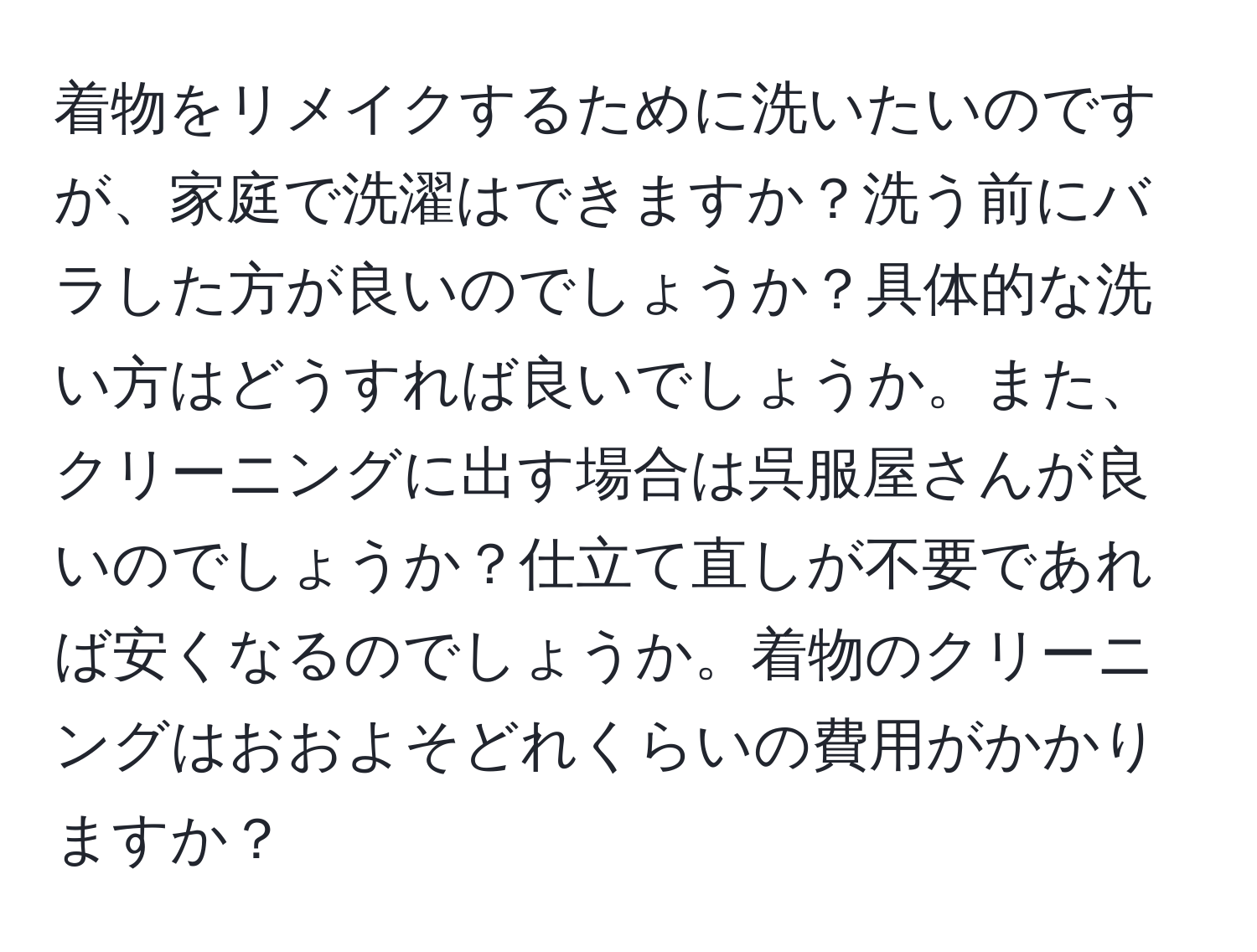 着物をリメイクするために洗いたいのですが、家庭で洗濯はできますか？洗う前にバラした方が良いのでしょうか？具体的な洗い方はどうすれば良いでしょうか。また、クリーニングに出す場合は呉服屋さんが良いのでしょうか？仕立て直しが不要であれば安くなるのでしょうか。着物のクリーニングはおおよそどれくらいの費用がかかりますか？