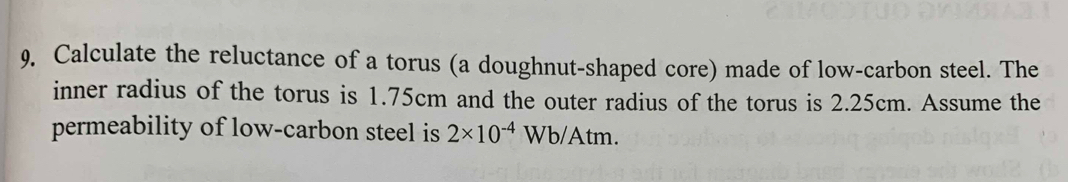 Calculate the reluctance of a torus (a doughnut-shaped core) made of low-carbon steel. The 
inner radius of the torus is 1.75cm and the outer radius of the torus is 2.25cm. Assume the 
permeability of low-carbon steel is 2* 10^(-4)Wb/Atm.