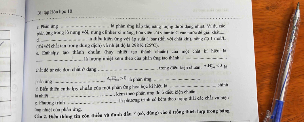 Bài tập Hóa học 10 
c. Phản ứng _là phản ứng hấp thụ năng lượng dưới dạng nhiệt. Ví dụ các 
phản ứng trong lò nung vôi, nung clinker xi măng, hòa viên sủi vitamin C vào nước đề giải khát,.... 
d._ là điều kiện ứng với áp suất 1 bar (đối với chất khí), nồng độ 1 mol/L
(đối với chất tan trong dung dịch) và nhiệt độ là 298K(25°C). 
e. Enthalpy tạo thành chuẩn (hay nhiệt tạo thành chuẩn) của một chất kí hiệu là 
_là lượng nhiệt kèm theo của phản ứng tạo thành_ 
chất đó từ các đơn chất ở dạng _trong điều kiện chuẩn. △ _fH_(298)°<0</tex> là
△ _rH_(298)°>0
phản ứng _là phản ứng_ 
f. Biến thiên enthalpy chuẩn của một phản ứng hóa học kí hiệu là_ 
chính 
là nhiệt _kèm theo phản ứng đó ở điều kiện chuẩn. 
g. Phương trình _là phương trình có kèm theo trạng thái các chất và hiệu 
ứng nhiệt của phản ứng. 
Câu 2. Điền thông tin còn thiếu và đánh dấu Y (có, đúng) vào ô trống thích hợp trong bảng