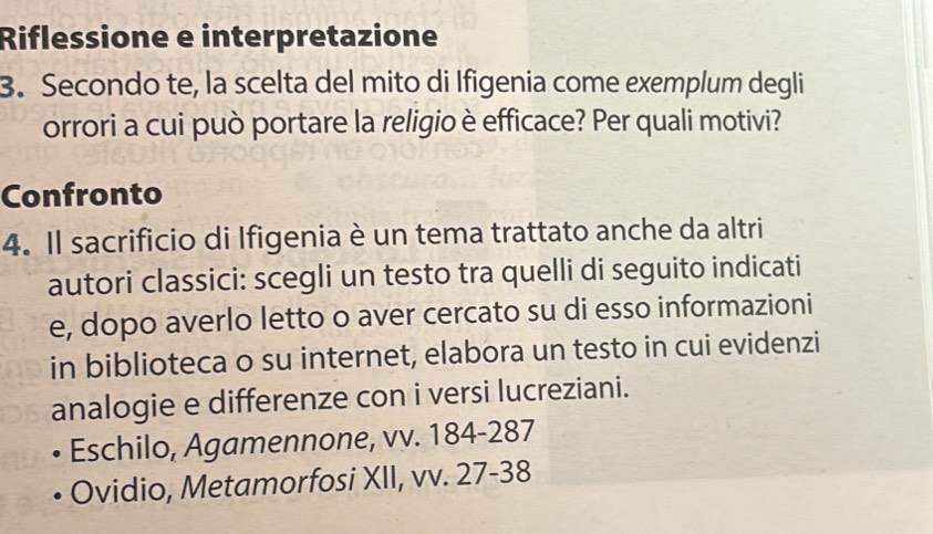 Riflessione e interpretazione 
3. Secondo te, la scelta del mito di Ifigenia come exemplum degli 
orrori a cui può portare la religio è efficace? Per quali motivi? 
Confronto 
4. Il sacrificio di Ifigenia è un tema trattato anche da altri 
autori classici: scegli un testo tra quelli di seguito indicati 
e, dopo averlo letto o aver cercato su di esso informazioni 
in biblioteca o su internet, elabora un testo in cui evidenzi 
analogie e differenze con i versi lucreziani. 
Eschilo, Agamennone, vv. 184 - 287
Ovidio, Metamorfosi XII, vv. 27-38