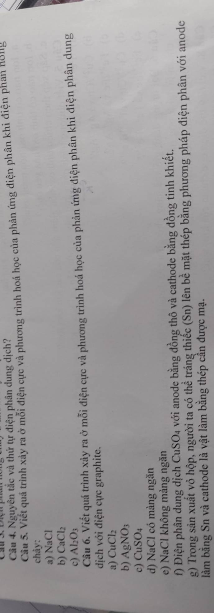 Nguyên tắc và thứ tự điện phân dung dịch? 
Câu 5. Viết quá trình xảy ra ở mỗi điện cực và phương trình hoá học của phản ứng điện phân khi điện phan n01g 
chảy: 
a) NaCl
b) CaCl_2
c) Al_2O_3
Câu 6. Viết quá trình xảy ra ở mỗi điện cực và phương trình hoá học của phản ứng điện phân khi điện phân dung 
dịch với điện cực graphite. 
a) CuCl_2
b) AgNO_3
c) CuSO_4
d) NaCl có màng ngăn 
e) NaCl không màng ngăn 
f) Điện phân dung dịch CuSO_4 với anode bằng đồng thô và cathode bằng đồng tinh khiết. 
g) Trong sản xuất vỏ hộp, người ta có thể tráng thiếc (Sn) lên bề mặt thép bằng phương pháp điện phân với anode 
làm bằng Sn và cathode là vật làm bằng thép cần được mạ.