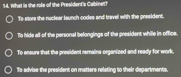 What is the role of the President's Cabinet?
To store the nuclear launch codes and travel with the president.
To hide all of the personal belongings of the president while in office.
To ensure that the president remains organized and ready for work.
To advise the president on matters relating to their departments.