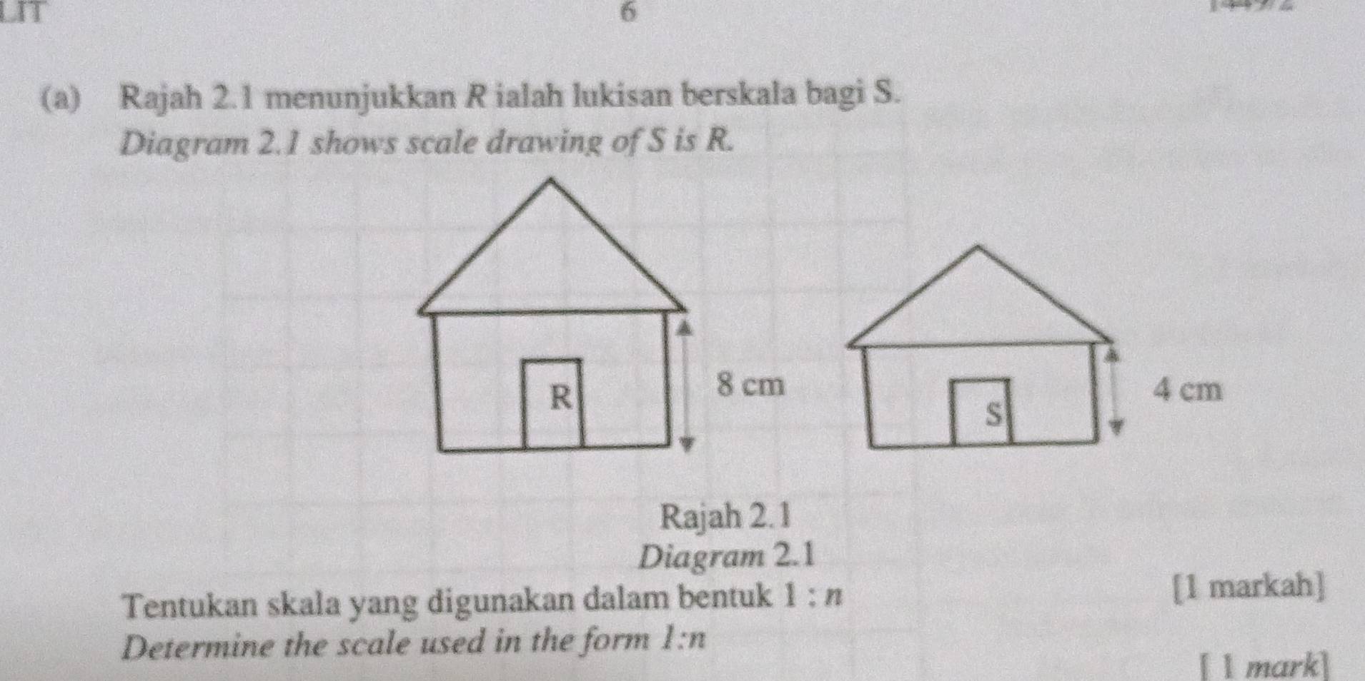 LIT 6 
(a) Rajah 2.1 menunjukkan R ialah lukisan berskala bagi S. 
Diagram 2.1 shows scale drawing of S is R. 
Rajah 2.1 
Diagram 2.1 
Tentukan skala yang digunakan dalam bentuk 1:n [1 markah] 
Determine the scale used in the form 1:n
[ l mark]