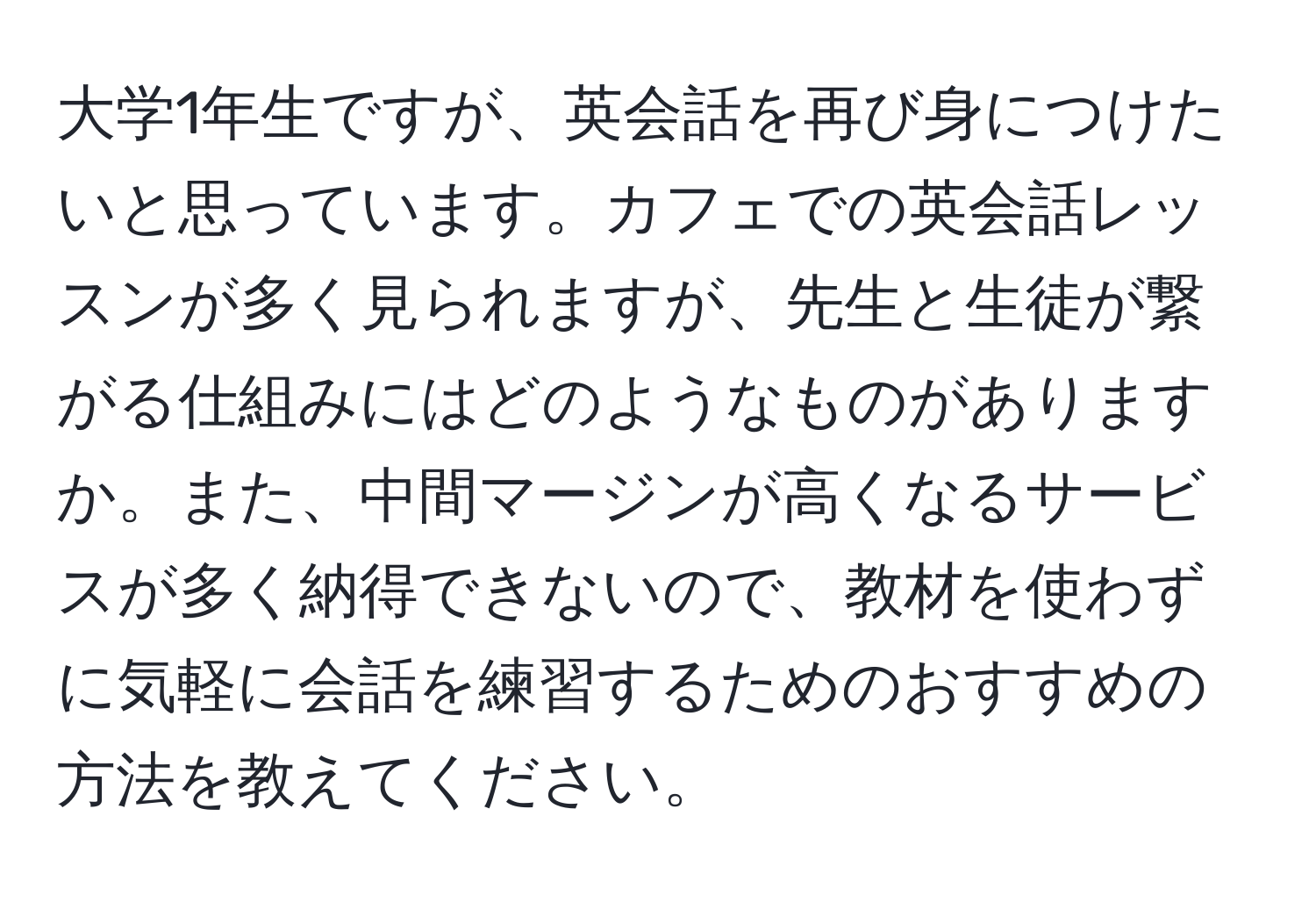 大学1年生ですが、英会話を再び身につけたいと思っています。カフェでの英会話レッスンが多く見られますが、先生と生徒が繋がる仕組みにはどのようなものがありますか。また、中間マージンが高くなるサービスが多く納得できないので、教材を使わずに気軽に会話を練習するためのおすすめの方法を教えてください。