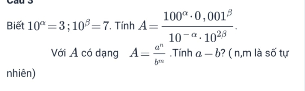 Biết 10^(alpha)=3; 10^(beta)=7 *. Tính A= (100^(alpha)· 0,001^(beta))/10^(-alpha)· 10^(2beta) . 
Với A có dạng A= a^n/b^m .Tính a-b ? ( n,m là số tự 
nhiên)