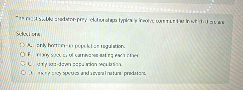 The most stable predator-prey relationships typically involve communities in which there are
Select one:
A. only bottom-up population regulation.
B. many species of carnivores eating each other.
C. only top-down population regulation.
D. many prey species and several natural predators.