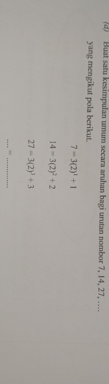 Buat satu kesimpulan umum secara aruhan bagi urutan nombor 7, 14, 27, …... 
yang mengikut pola berikut.
7=3(2)^1+1
14=3(2)^2+2
27=3(2)^3+3
__=