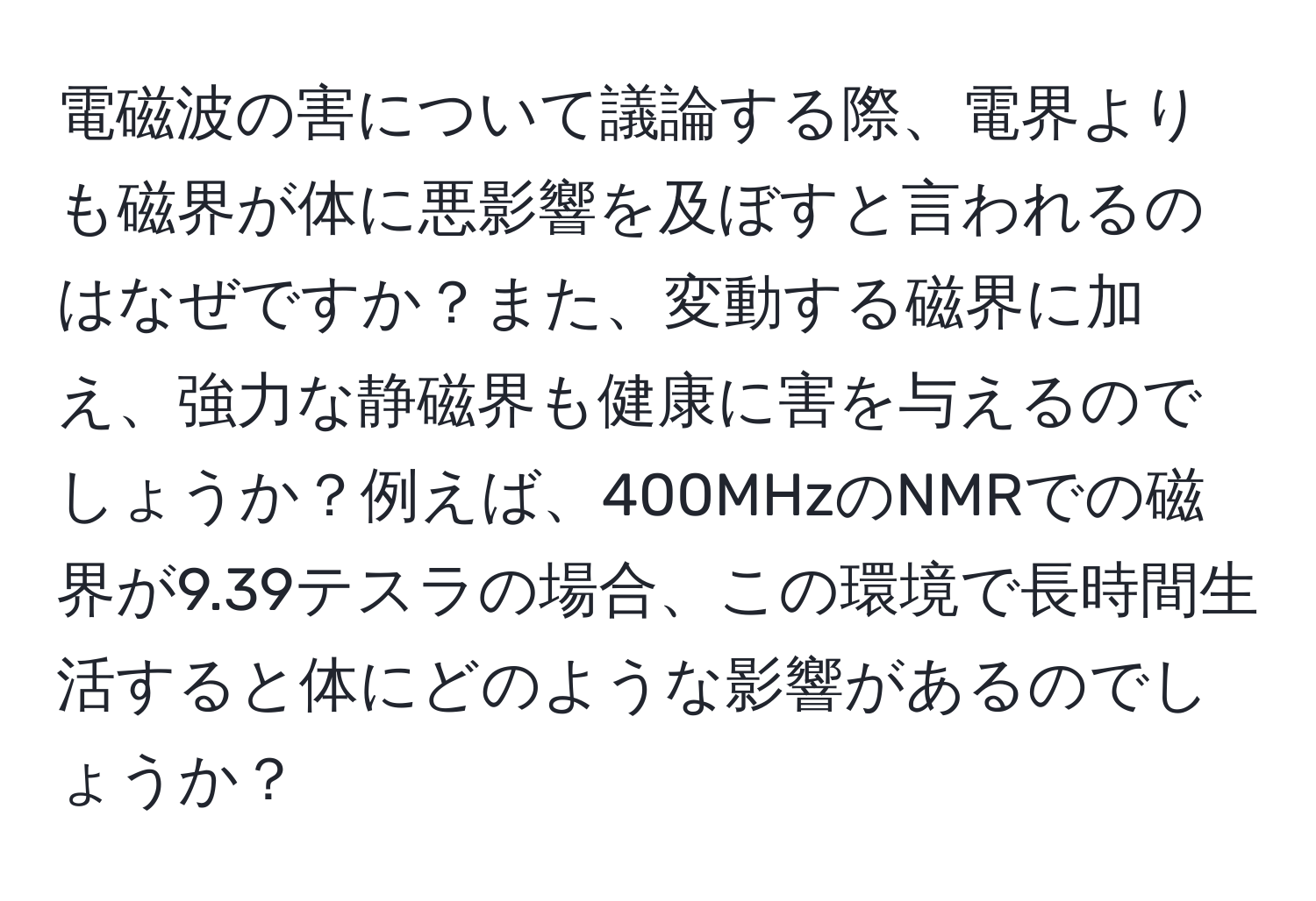 電磁波の害について議論する際、電界よりも磁界が体に悪影響を及ぼすと言われるのはなぜですか？また、変動する磁界に加え、強力な静磁界も健康に害を与えるのでしょうか？例えば、400MHzのNMRでの磁界が9.39テスラの場合、この環境で長時間生活すると体にどのような影響があるのでしょうか？