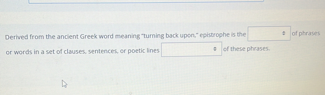 Derived from the ancient Greek word meaning “turning back upon,” epistrophe is the □ of phrases 
or words in a set of clauses, sentences, or poetic lines □ / of these phrases.