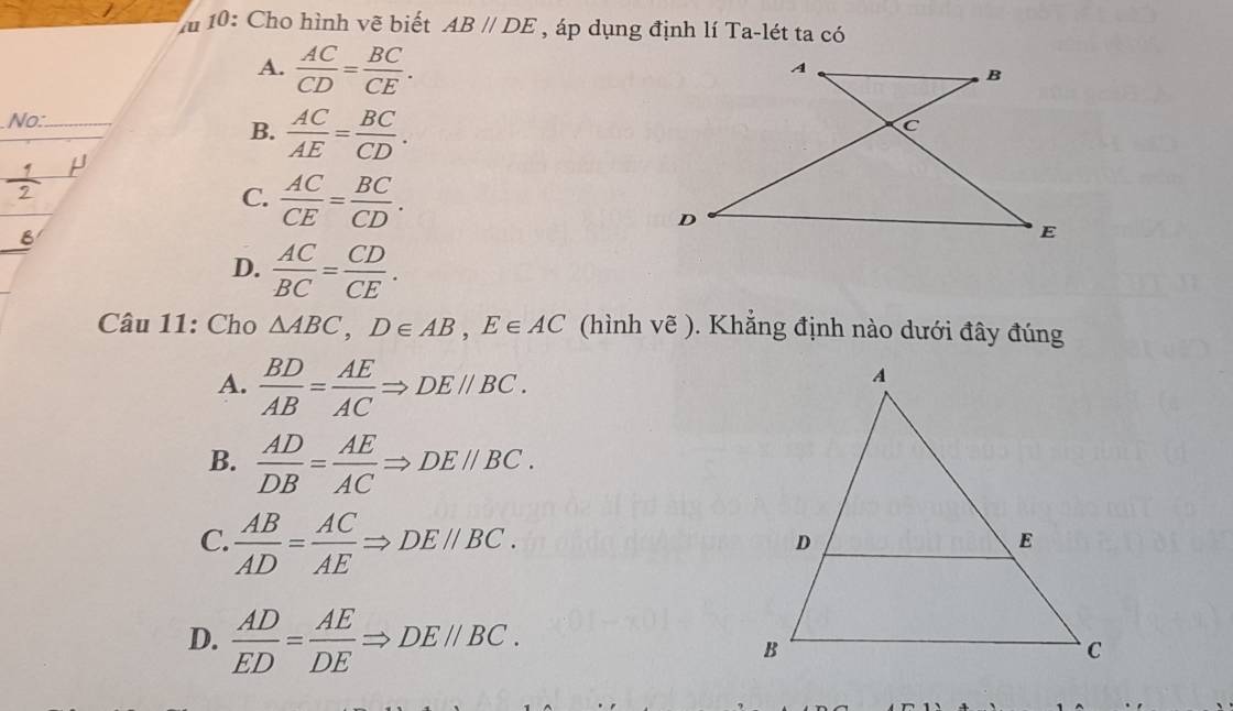 10: Cho hình vẽ biết AB//DE , áp dụng định lí Ta-lét ta có
A.  AC/CD = BC/CE . 
No:_
B.  AC/AE = BC/CD .
C.  AC/CE = BC/CD .
D.  AC/BC = CD/CE . 
Câu 11: Cho △ ABC, D∈ AB, E∈ AC (hình vẽ ). Khẳng định nào dưới đây đúng
A.  BD/AB = AE/AC Rightarrow DEparallel BC.
B.  AD/DB = AE/AC Rightarrow DEparallel BC.
C.  AB/AD = AC/AE Rightarrow DEparallel BC.
D.  AD/ED = AE/DE Rightarrow DEparallel BC.