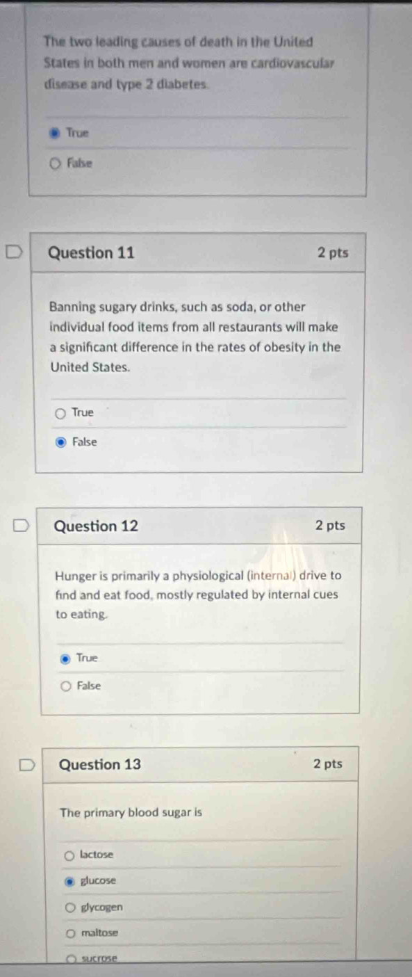 The two leading causes of death in the United
States in both men and women are cardiovascular
disease and type 2 diabetes.
True
False
Question 11 2 pts
Banning sugary drinks, such as soda, or other
individual food items from all restaurants will make
a significant difference in the rates of obesity in the
United States.
True
False
Question 12 2 pts
Hunger is primarily a physiological (internal) drive to
find and eat food, mostly regulated by internal cues
to eating.
True
False
Question 13 2 pts
The primary blood sugar is
lactose
glucose
glycogen
maltose
sucrose