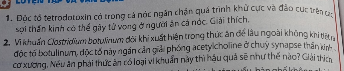 Độc tố tetrodotoxin có trong cá nóc ngăn chặn quá trình khử cực và đảo cực trên các 
sợi thần kinh có thể gây tử vong ở người ăn cá nóc. Giải thích. 
2. Vi khuẩn Clostridium botulinum đôi khi xuất hiện trong thức ăn để lâu ngoài không khí tiết ra 
độc tố botulinum, độc tố này ngăn cản giải phóng acetylcholine ở chuỳ synapse thần kinh - 
cơ xương. Nếu ăn phải thức ăn có loại vi khuẩn này thì hậu quả sẽ như thế nào? Giải thích.