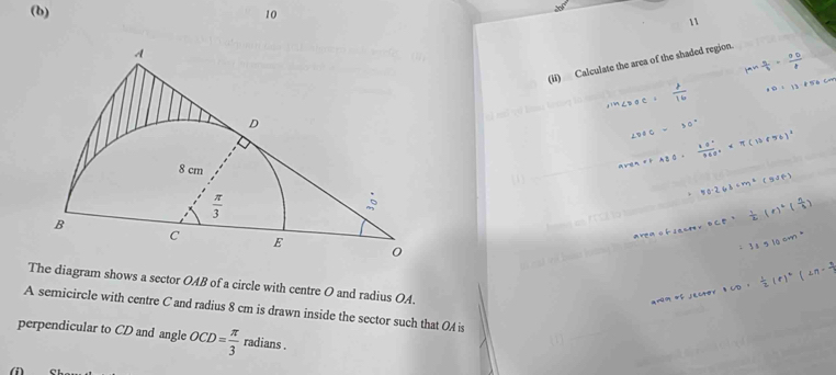 10
11
(li) Calculate the area of the shaded region.
The diagram shows a sector OAB of a circle with centre O and radius OA.
A semicircle with centre C and radius 8 cm is drawn inside the sector such that OA is
perpendicular to CD and angle OCD= π /3  radians .
(