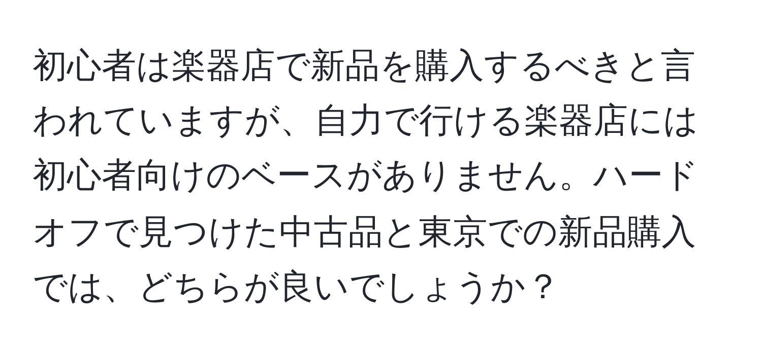 初心者は楽器店で新品を購入するべきと言われていますが、自力で行ける楽器店には初心者向けのベースがありません。ハードオフで見つけた中古品と東京での新品購入では、どちらが良いでしょうか？