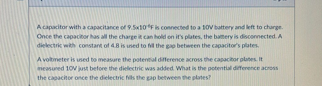 A capacitor with a capacitance of 9.5* 10^(-6)F is connected to a 10V battery and left to charge. 
Once the capacitor has all the charge it can hold on it's plates, the battery is disconnected. A 
dielectric with constant of 4.8 is used to fill the gap between the capacitor's plates. 
A voltmeter is used to measure the potential difference across the capacitor plates. It 
measured 10V just before the dielectric was added. What is the potential difference across 
the capacitor once the dielectric fills the gap between the plates?