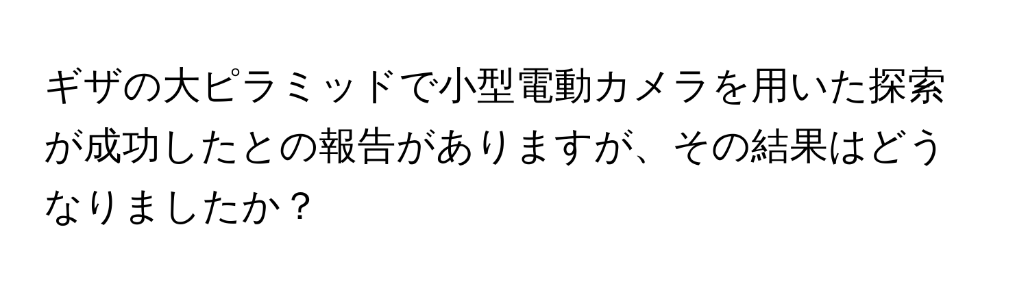 ギザの大ピラミッドで小型電動カメラを用いた探索が成功したとの報告がありますが、その結果はどうなりましたか？