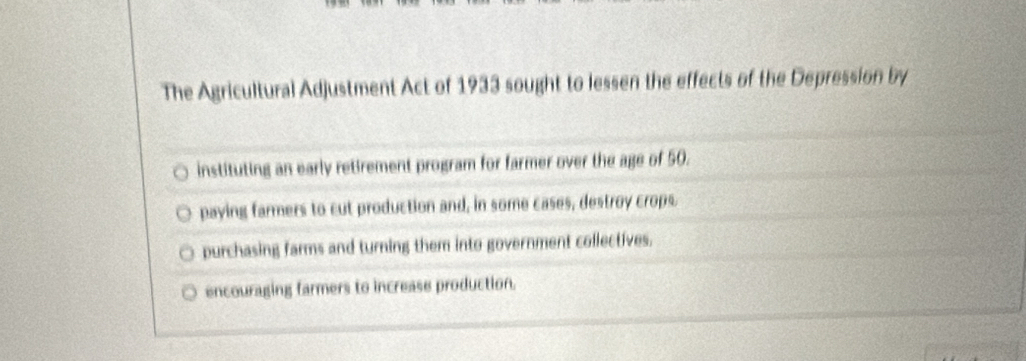 The Agricultural Adjustment Act of 1933 sought to lessen the effects of the Depression by
instituting an early retirement program for farmer over the age of 50.
paying farmers to cut production and, in some cases, destroy crops.
purchasing farms and turning them into government collectives.
encouraging farmers to increase production.