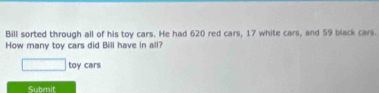 Bill sorted through all of his toy cars. He had 620 red cars, 17 white cars, and 59 black cars. 
How many toy cars did Bill have in all?
□ toy cars 
Submit