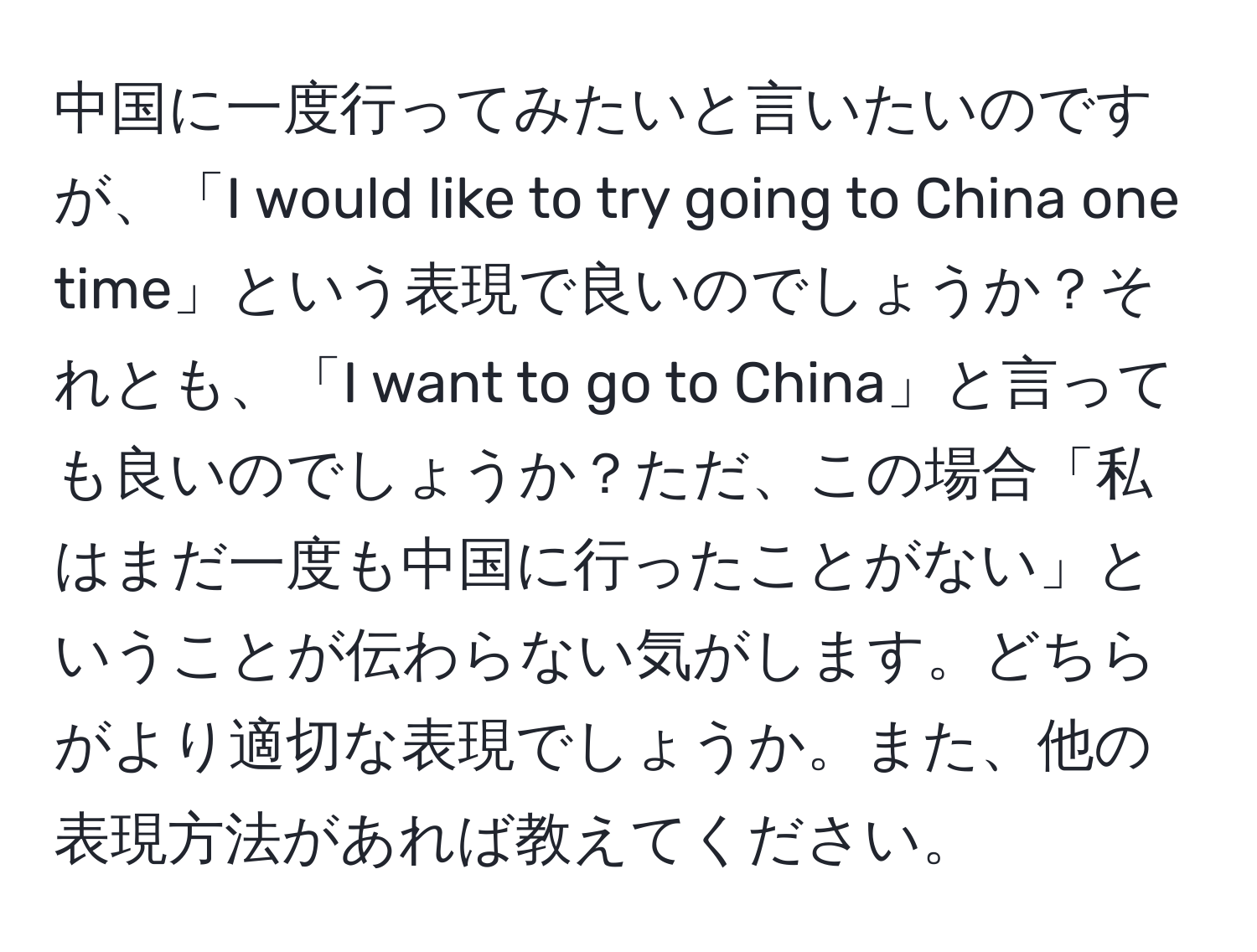 中国に一度行ってみたいと言いたいのですが、「I would like to try going to China one time」という表現で良いのでしょうか？それとも、「I want to go to China」と言っても良いのでしょうか？ただ、この場合「私はまだ一度も中国に行ったことがない」ということが伝わらない気がします。どちらがより適切な表現でしょうか。また、他の表現方法があれば教えてください。