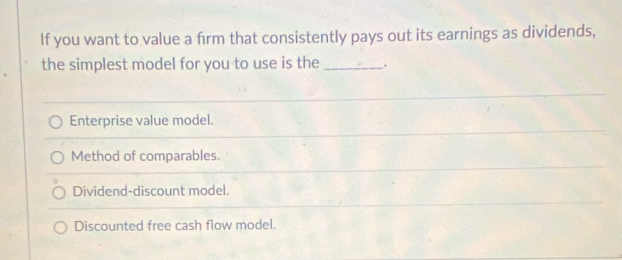 If you want to value a frm that consistently pays out its earnings as dividends,
the simplest model for you to use is the_ .
Enterprise value model.
Method of comparables.
Dividend-discount model.
Discounted free cash flow model.