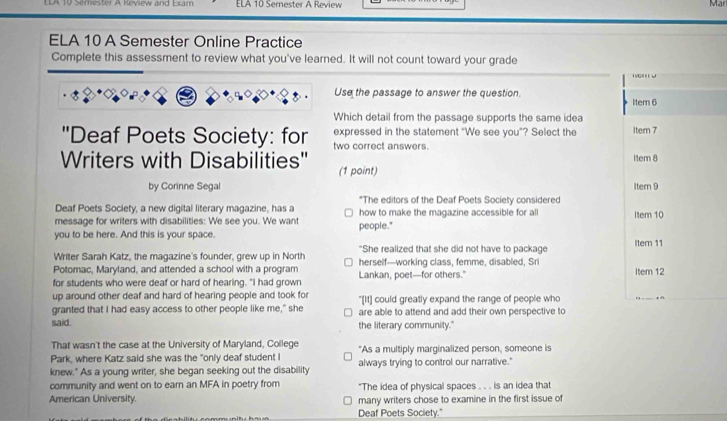 semester A Revew and Hom ELA 10 Sernester A Review Mar 
ELA 10 A Semester Online Practice 
Complete this assessment to review what you've learned. It will not count toward your grade 
g w 
Use the passage to answer the question. 
Itern 6 
Which detail from the passage supports the same idea 
'Deaf Poets Society: for expressed in the statement "We see you”? Select the Item 7 
two correct answers. Item 8 
Writers with Disabilities'' (1 point) 
by Corinne Segal Itern 9 
Deaf Poets Society, a new digital literary magazine, has a *The editors of the Deaf Poets Society considered 
message for writers with disabilities: We see you. We want how to make the magazine accessible for all Item 10
you to be here. And this is your space. people." 
Writer Sarah Katz, the magazine's founder, grew up in North "She realized that she did not have to package Iter 11 
Potomac, Maryland, and attended a school with a program herself—working class, femme, disabled, Sri 
for students who were deaf or hard of hearing. "I had grown Lankan, poet—for others." Item 12 
up around other deaf and hard of hearing people and took for "[It] could greatly expand the range of people who 
granted that I had easy access to other people like me," she are able to attend and add their own perspective to 
said. the literary community." 
That wasn't the case at the University of Maryland, College 
Park, where Katz said she was the "only deaf student I "As a multiply marginalized person, someone is 
knew." As a young writer, she began seeking out the disability always trying to control our narrative." 
community and went on to earn an MFA in poetry from "The idea of physical spaces . . . is an idea that 
American University. many writers chose to examine in the first issue of 
Deaf Poets Society."