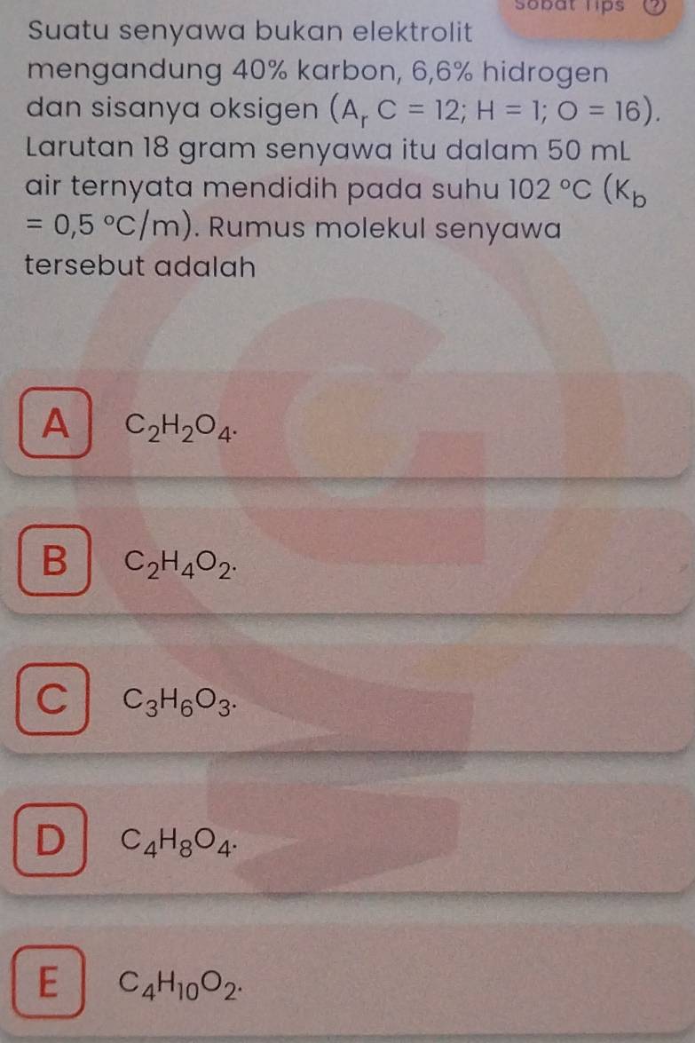 Sobat lips
Suatu senyawa bukan elektrolit
mengandung 40% karbon, 6,6% hidrogen
dan sisanya oksigen (A_rC=12; H=1; O=16). 
Larutan 18 gram senyawa itu dalam 50 mL
air ternyata mendidih pada suhu 102°C(K_b
=0,5°C/m). Rumus molekul senyawa
tersebut adalah
A C_2H_2O_4.
B C_2H_4O_2.
C C_3H_6O_3.
D C_4H_8O_4.
E C_4H_10O_2.