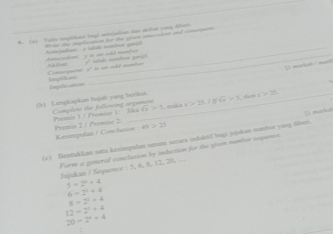 Tulis implikani bagi antrjadian dan skibat yang diberi. 
Write the implication for the given antecedent and comaquent. 
Antejadian: y ialsh nombor ganjil 
Antecedent: y is an odd number 
Akihar 3° islsh nombot gangl 
Consequent. y is an odd number 
1 marile é ari 
Implikasi: 
Implication: 
(b) Lengkapkan hujah yang berikat. 
Complete the following argument. x>25.1Ifsqrt(x)>5 , tem x>25. 
[1 markal 
Premis 1 / Premise 1: Jika sqrt(x)>5 , maka 
Premis 2 / Premise 2: 49>25
Kesimpulan / Conclusion : 
(c) Bentukkan satu kesimpulan umam secara induktif bagi jujukan numbor yang diberi. 
Form a general conclusion by induction for the given number sequence. 
Jujukan / Sequence : 5, 6, 8, 12, 20, ...
5=2^4+4
6=2^1+4
8=2^2+4
12=2^3+4
20=2^4+4
: