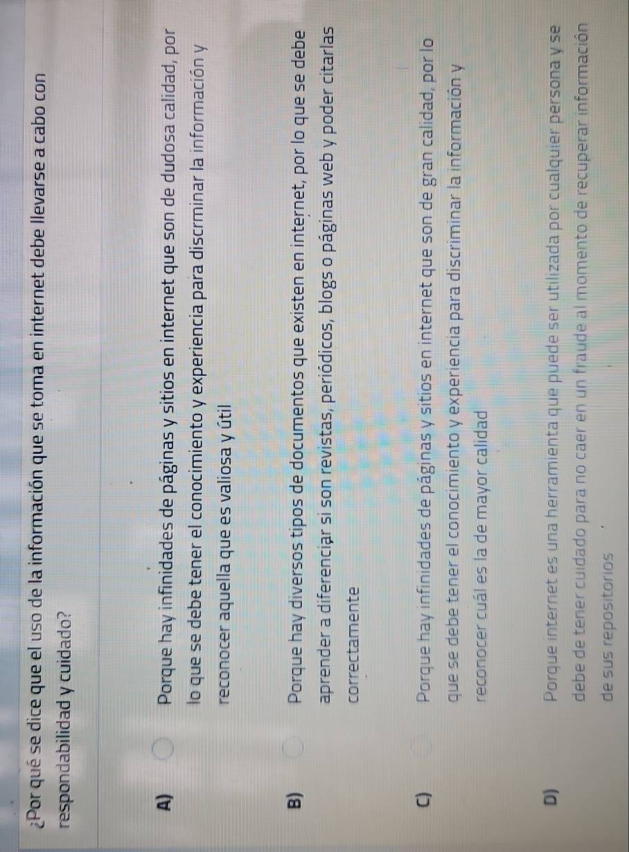 ¿Por qué se dice que el uso de la información que se toma en internet debe llevarse a cabo con
respondabilidad y cuidado?
A) Porque hay infinidades de páginas y sitios en internet que son de dudosa calidad, por
lo que se debe tener el conocimiento y experiencia para discrminar la información y
reconocer aquella que es valiosa y útil
B) Porque hay diversos tipos de documentos que existen en internet, por lo que se debe
aprender a diferenciar si son revistas, periódicos, blogs o páginas web y poder citarlas
correctamente
C) Porque hay infinidades de páginas y sitios en internet que son de gran calidad, por lo
que se debe tener el conocimiento y experiencia para discriminar la información y
reconocer cuál es la de mayor calidad
D) Porque internet es una herramienta que puede ser utilizada por cualquier persona y se
debe de tener cuidado para no caer en un fraude al momento de recuperar información
de sus repositorios