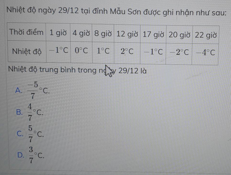 Nhiệt độ ngày 29/12 tại đỉnh Mẫu Sơn được ghi nhận như sau:
Nhiệt độ trung bình trong ng ty 29/12 là
A. frac -57^((circ)C.
B. frac 4)7^((circ)C.
C. frac 5)7^((circ)C.
D. frac 3)7°C.