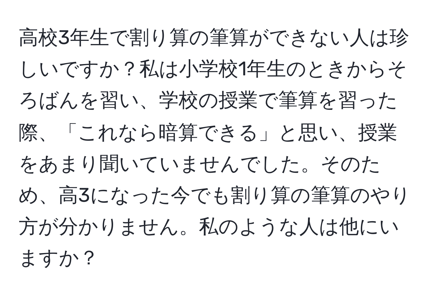 高校3年生で割り算の筆算ができない人は珍しいですか？私は小学校1年生のときからそろばんを習い、学校の授業で筆算を習った際、「これなら暗算できる」と思い、授業をあまり聞いていませんでした。そのため、高3になった今でも割り算の筆算のやり方が分かりません。私のような人は他にいますか？