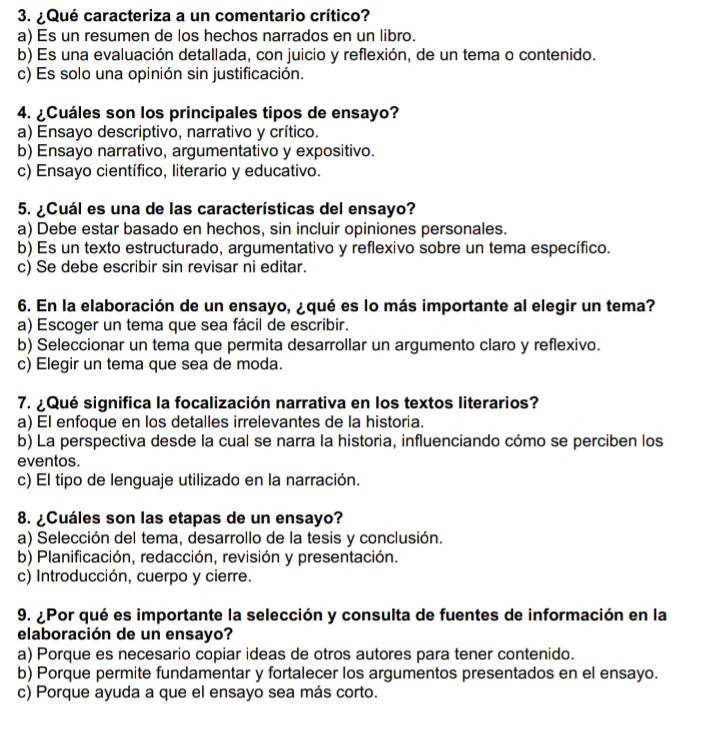 ¿Qué caracteriza a un comentario crítico?
a) Es un resumen de los hechos narrados en un libro.
b) Es una evaluación detallada, con juicio y reflexión, de un tema o contenido.
c) Es solo una opinión sin justificación.
4. ¿Cuáles son los principales tipos de ensayo?
a) Ensayo descriptivo, narrativo y crítico.
b) Ensayo narrativo, argumentativo y expositivo.
c) Ensayo científico, literario y educativo.
5. ¿Cuál es una de las características del ensayo?
a) Debe estar basado en hechos, sin incluir opiniones personales.
b) Es un texto estructurado, argumentativo y reflexivo sobre un tema específico.
c) Se debe escribir sin revisar ni editar.
6. En la elaboración de un ensayo, ¿qué es lo más importante al elegir un tema?
a) Escoger un tema que sea fácil de escribir.
b) Seleccionar un tema que permita desarrollar un argumento claro y reflexivo.
c) Elegir un tema que sea de moda.
7. ¿Qué significa la focalización narrativa en los textos literarios?
a) El enfoque en los detalles irrelevantes de la historia.
b) La perspectiva desde la cual se narra la historia, influenciando cómo se perciben los
eventos.
c) El tipo de lenguaje utilizado en la narración.
8. ¿Cuáles son las etapas de un ensayo?
a) Selección del tema, desarrollo de la tesis y conclusión.
b) Planificación, redacción, revisión y presentación.
c) Introducción, cuerpo y cierre.
9. ¿Por qué es importante la selección y consulta de fuentes de información en la
elaboración de un ensayo?
a) Porque es necesario copiar ideas de otros autores para tener contenido.
b) Porque permite fundamentar y fortalecer los argumentos presentados en el ensayo.
c) Porque ayuda a que el ensayo sea más corto.