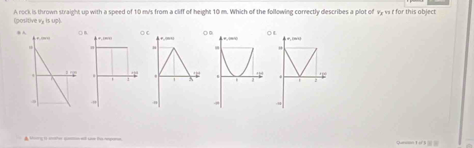 A rock is thrown straight up with a speed of 10 m/s from a cliff of height 10 m. Which of the following correctly describes a plot of vχ vs t for this object
(positive v_x(sup).
C OE
e, (m1) v_2(m/s)
10
10
1 0
. / (s)
1 A  2
-10 -10
▲ Moing to another qumiton wtll save this responan. Quesson 1 of 5